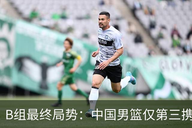 B组最终局势：中国男篮仅第三携日韩晋级 中国台北男篮垫底出局